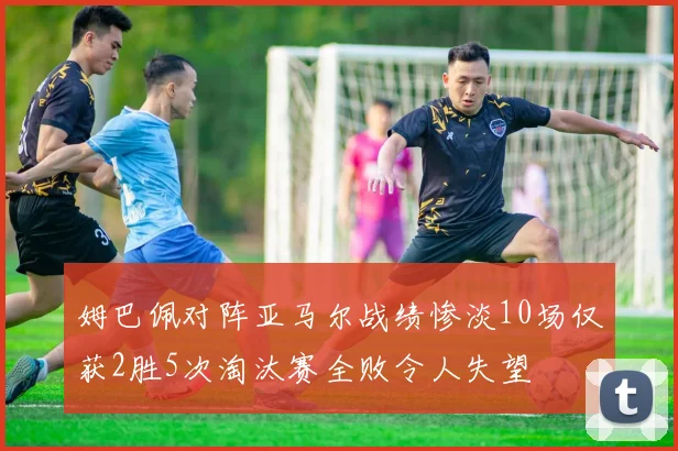 姆巴佩对阵亚马尔战绩惨淡10场仅获2胜5次淘汰赛全败令人失望