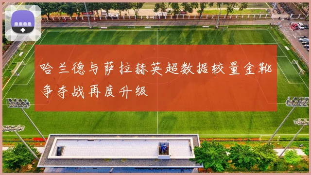 哈兰德与萨拉赫英超数据较量金靴争夺战再度升级