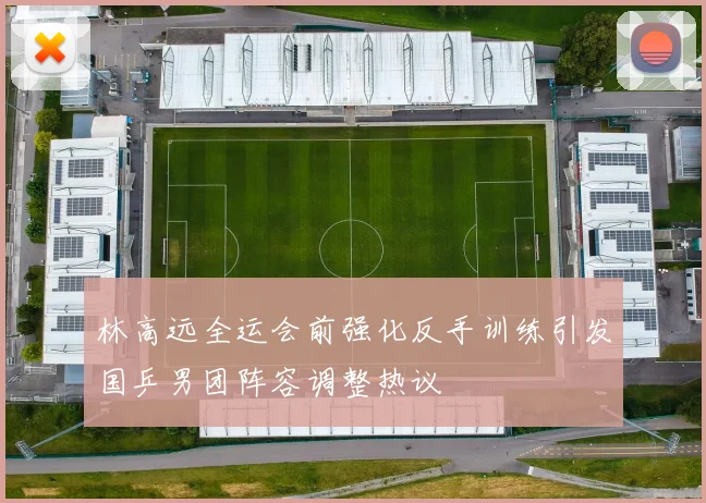 林高远全运会前强化反手训练引发国乒男团阵容调整热议